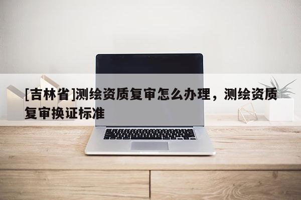 [吉林省]測繪資質復審怎么辦理，測繪資質復審換證標準