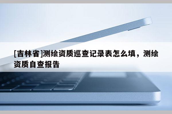 [吉林省]測繪資質巡查記錄表怎么填，測繪資質自查報告