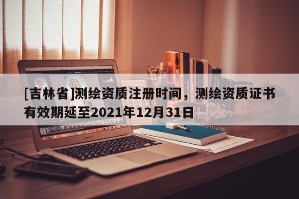 [吉林省]測繪資質注冊時間，測繪資質證書有效期延至2021年12月31日