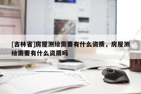 [吉林省]房屋測(cè)繪需要有什么資質(zhì)，房屋測(cè)繪需要有什么資質(zhì)嗎