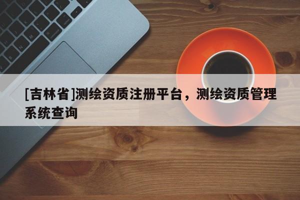 [吉林省]測繪資質(zhì)注冊平臺，測繪資質(zhì)管理系統(tǒng)查詢