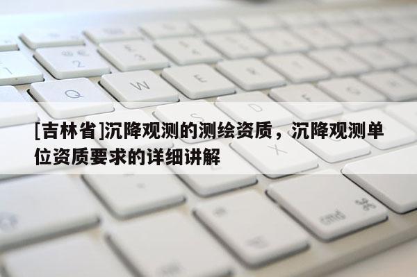 [吉林省]沉降觀測(cè)的測(cè)繪資質(zhì)，沉降觀測(cè)單位資質(zhì)要求的詳細(xì)講解