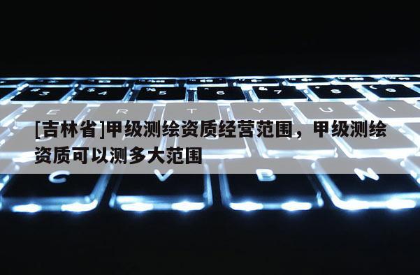 [吉林省]甲級測繪資質經營范圍，甲級測繪資質可以測多大范圍