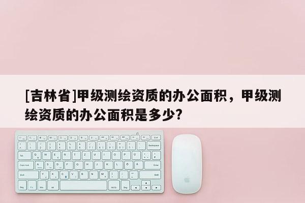 [吉林省]甲級測繪資質的辦公面積，甲級測繪資質的辦公面積是多少?