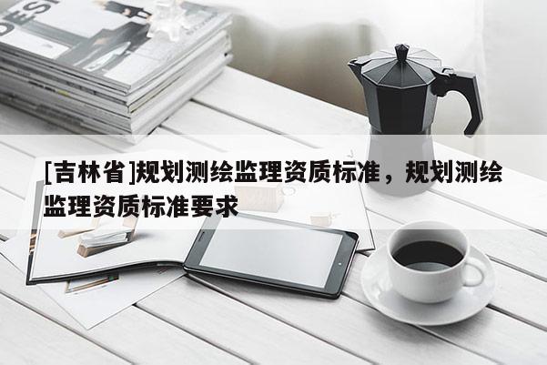 [吉林省]規(guī)劃測(cè)繪監(jiān)理資質(zhì)標(biāo)準(zhǔn)，規(guī)劃測(cè)繪監(jiān)理資質(zhì)標(biāo)準(zhǔn)要求