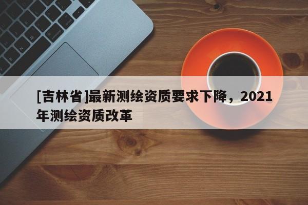 [吉林省]最新測繪資質要求下降，2021年測繪資質改革