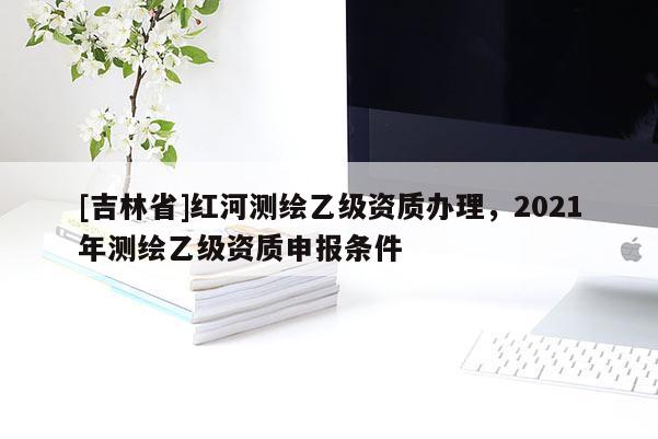 [吉林省]紅河測繪乙級資質辦理，2021年測繪乙級資質申報條件