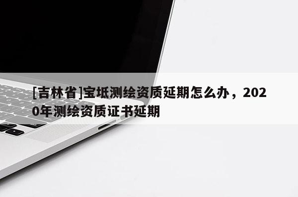[吉林省]寶坻測繪資質(zhì)延期怎么辦，2020年測繪資質(zhì)證書延期