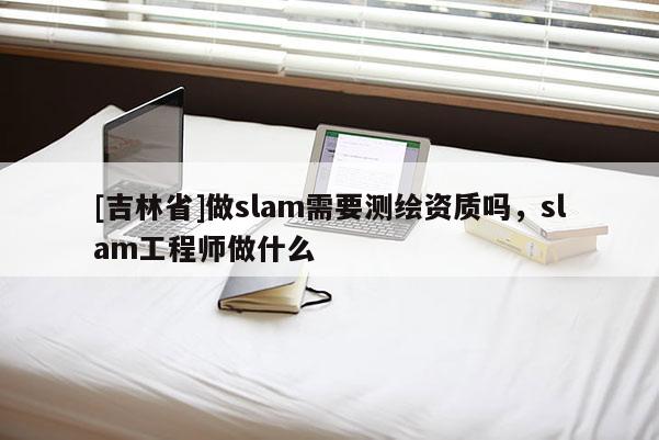 [吉林省]做slam需要測繪資質嗎，slam工程師做什么
