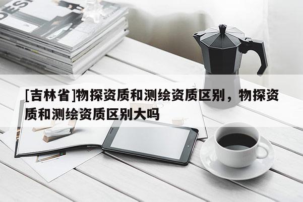 [吉林省]物探資質和測繪資質區別，物探資質和測繪資質區別大嗎