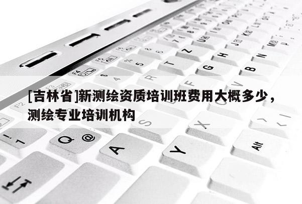 [吉林省]新測繪資質培訓班費用大概多少，測繪專業培訓機構