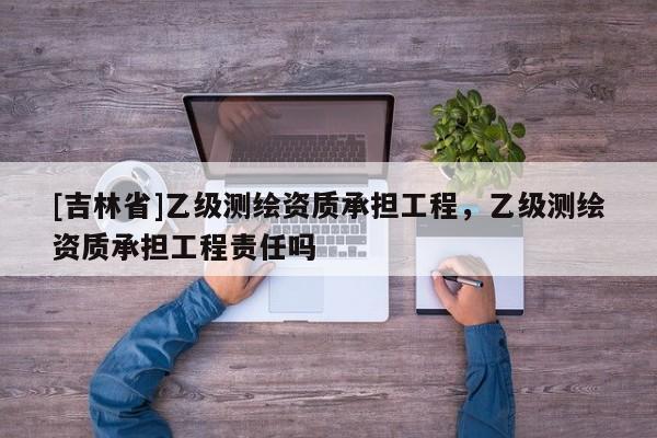 [吉林省]乙級測繪資質承擔工程，乙級測繪資質承擔工程責任嗎