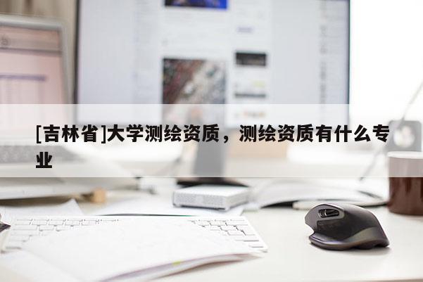 [吉林省]大學測繪資質，測繪資質有什么專業