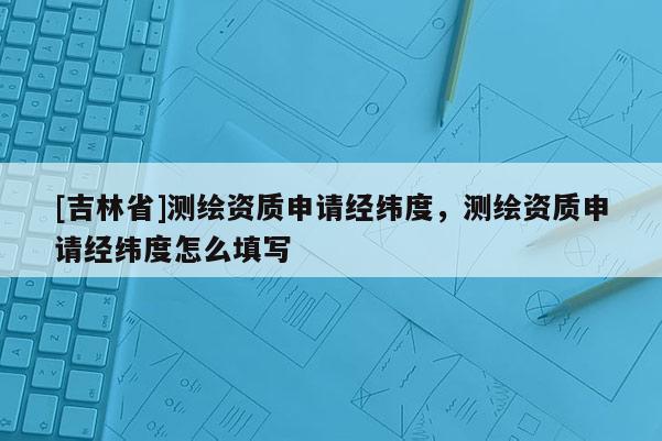 [吉林省]測繪資質申請經緯度，測繪資質申請經緯度怎么填寫
