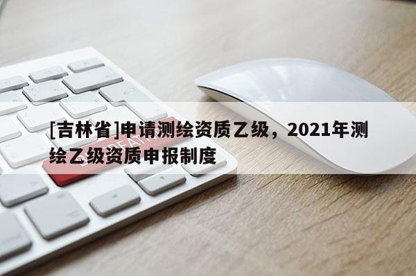 [吉林省]申請測繪資質(zhì)乙級，2021年測繪乙級資質(zhì)申報制度