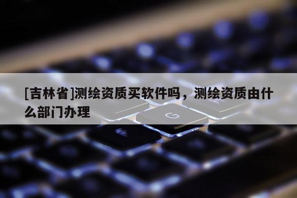 [吉林省]測繪資質買軟件嗎，測繪資質由什么部門辦理