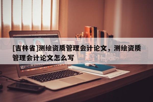 [吉林省]測繪資質管理會計論文，測繪資質管理會計論文怎么寫