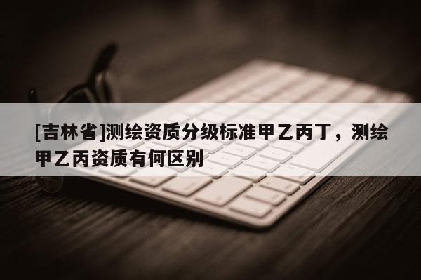 [吉林省]測繪資質分級標準甲乙丙丁，測繪甲乙丙資質有何區(qū)別