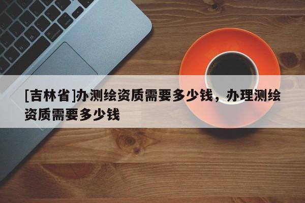 [吉林省]辦測繪資質(zhì)需要多少錢，辦理測繪資質(zhì)需要多少錢