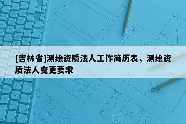 [吉林省]測繪資質法人工作簡歷表，測繪資質法人變更要求