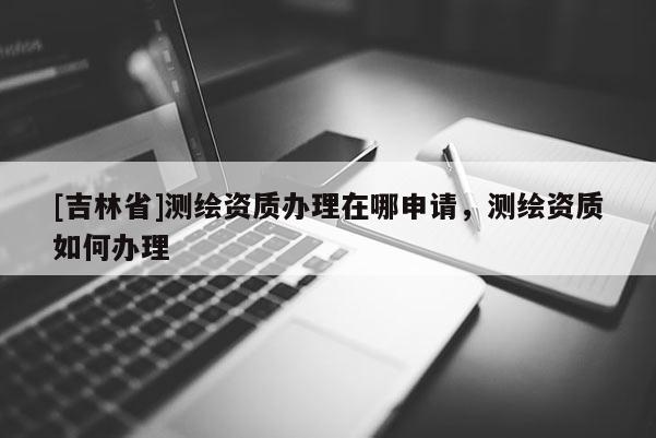 [吉林省]測繪資質辦理在哪申請，測繪資質如何辦理