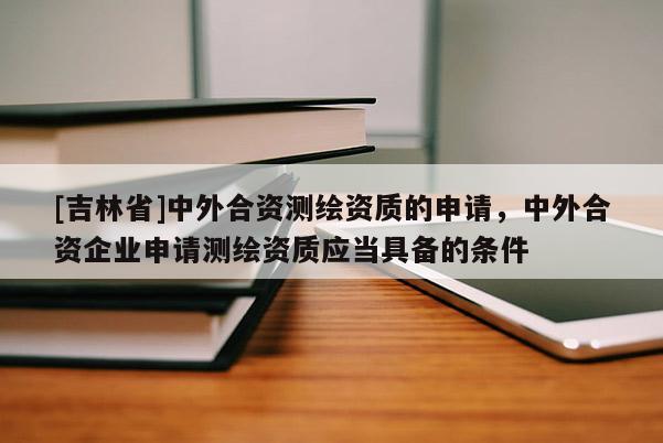[吉林省]中外合資測繪資質的申請，中外合資企業申請測繪資質應當具備的條件