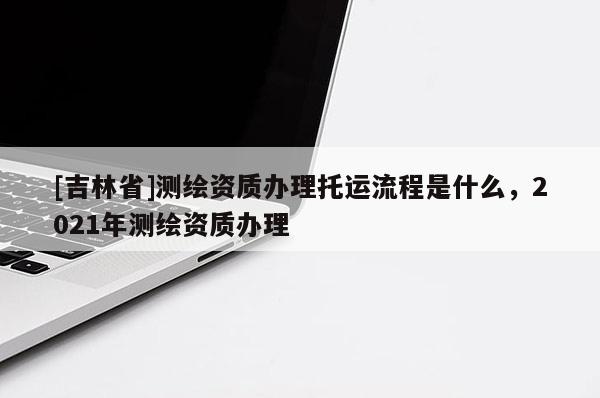 [吉林省]測繪資質(zhì)辦理托運(yùn)流程是什么，2021年測繪資質(zhì)辦理