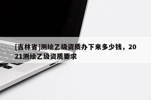 [吉林省]測繪乙級資質辦下來多少錢，2021測繪乙級資質要求