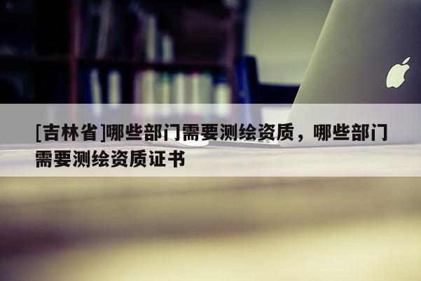 [吉林省]哪些部門(mén)需要測(cè)繪資質(zhì)，哪些部門(mén)需要測(cè)繪資質(zhì)證書(shū)
