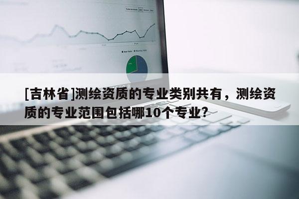 [吉林省]測繪資質的專業類別共有，測繪資質的專業范圍包括哪10個專業?