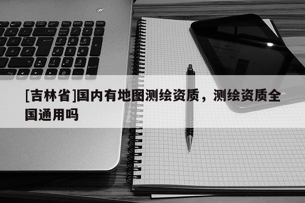 [吉林省]國內(nèi)有地圖測繪資質(zhì)，測繪資質(zhì)全國通用嗎