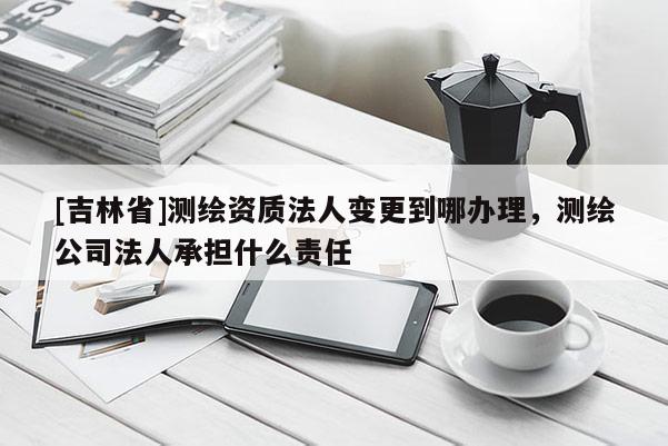 [吉林省]測繪資質法人變更到哪辦理，測繪公司法人承擔什么責任