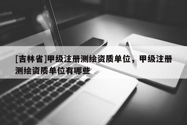 [吉林省]甲級注冊測繪資質單位，甲級注冊測繪資質單位有哪些