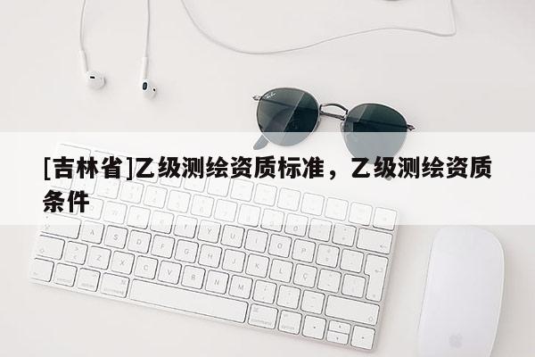 [吉林省]乙級(jí)測(cè)繪資質(zhì)標(biāo)準(zhǔn)，乙級(jí)測(cè)繪資質(zhì)條件