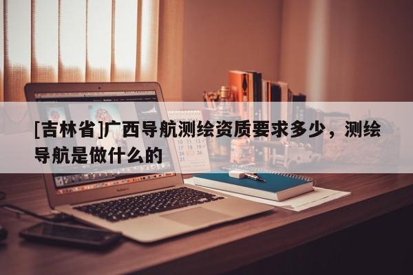 [吉林省]廣西導航測繪資質(zhì)要求多少，測繪導航是做什么的