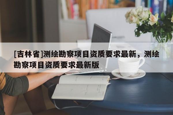 [吉林省]測繪勘察項目資質(zhì)要求最新，測繪勘察項目資質(zhì)要求最新版
