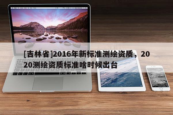 [吉林省]2016年新標準測繪資質，2020測繪資質標準啥時候出臺