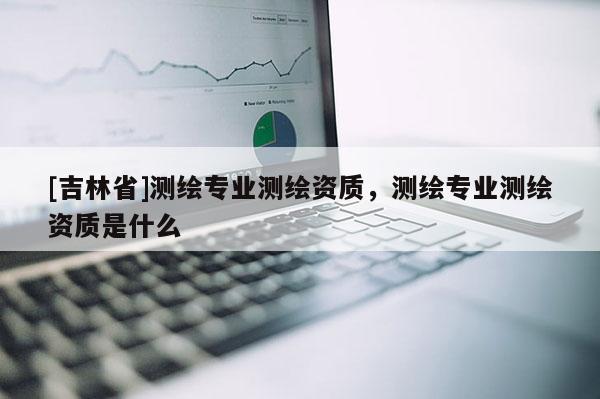 [吉林省]測繪專業測繪資質，測繪專業測繪資質是什么