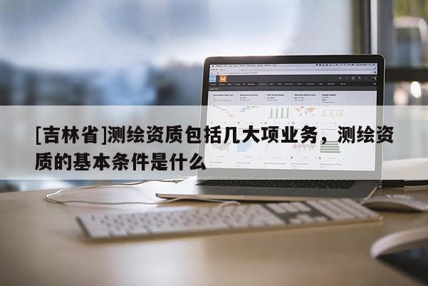 [吉林省]測繪資質包括幾大項業務，測繪資質的基本條件是什么