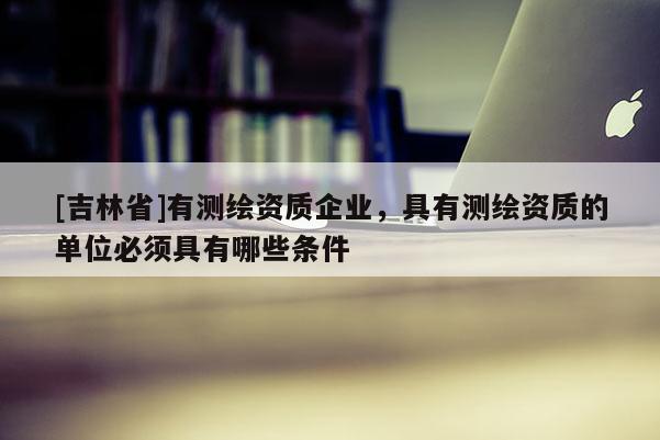 [吉林省]有測繪資質企業，具有測繪資質的單位必須具有哪些條件