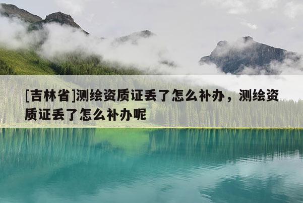 [吉林省]測繪資質證丟了怎么補辦，測繪資質證丟了怎么補辦呢