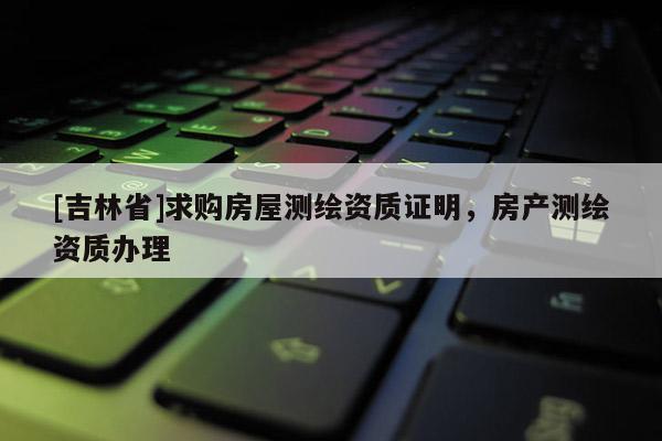 [吉林省]求購房屋測繪資質證明，房產測繪資質辦理
