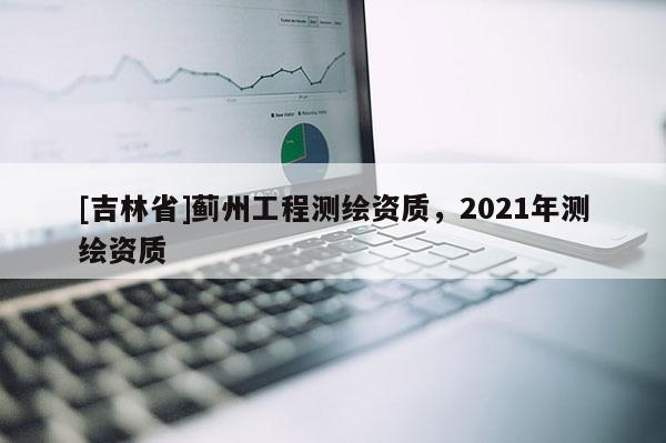 [吉林省]薊州工程測繪資質(zhì)，2021年測繪資質(zhì)