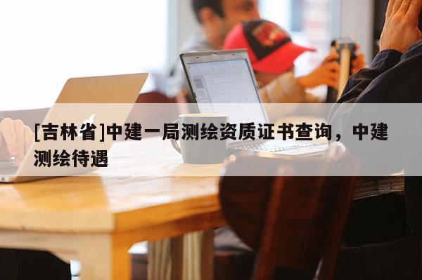 [吉林省]中建一局測繪資質(zhì)證書查詢，中建測繪待遇