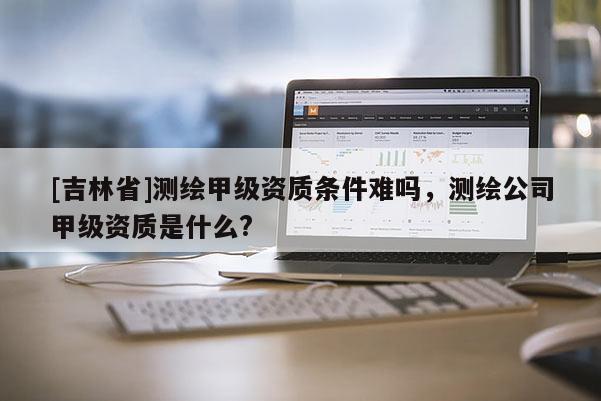 [吉林省]測繪甲級資質條件難嗎，測繪公司甲級資質是什么?