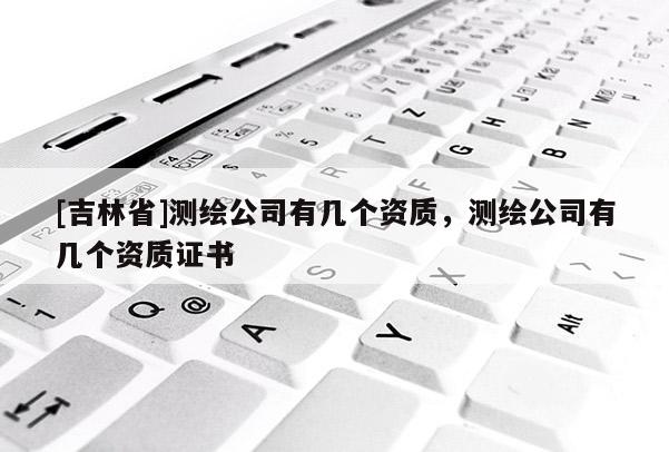 [吉林省]測繪公司有幾個資質，測繪公司有幾個資質證書