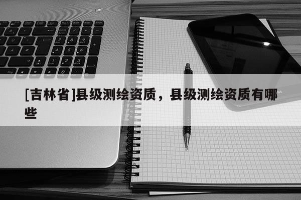 [吉林省]縣級測繪資質，縣級測繪資質有哪些