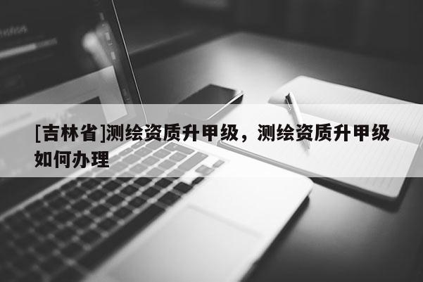 [吉林省]測繪資質(zhì)升甲級，測繪資質(zhì)升甲級如何辦理