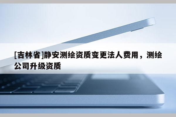 [吉林省]靜安測(cè)繪資質(zhì)變更法人費(fèi)用，測(cè)繪公司升級(jí)資質(zhì)