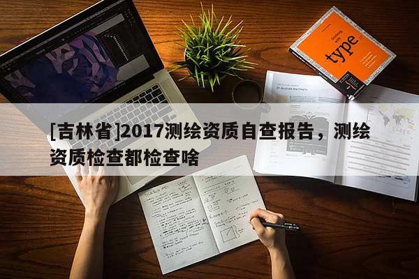 [吉林省]2017測繪資質(zhì)自查報告，測繪資質(zhì)檢查都檢查啥